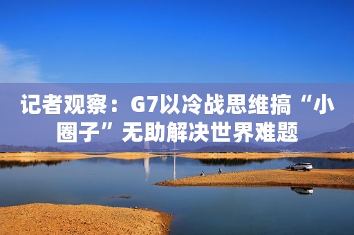 记者观察：G7以冷战思维搞“小圈子”无助解决世界难题
