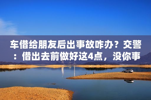 车借给朋友后出事故咋办？交警：借出去前做好这4点，没你事