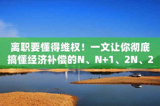 离职要懂得维权！一文让你彻底搞懂经济补偿的N、N+1、2N、2N+1