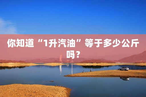 你知道“1升汽油”等于多少公斤吗？
