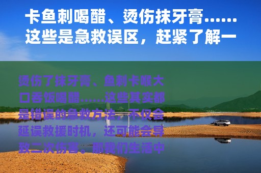 卡鱼刺喝醋、烫伤抹牙膏……这些是急救误区，赶紧了解一下~