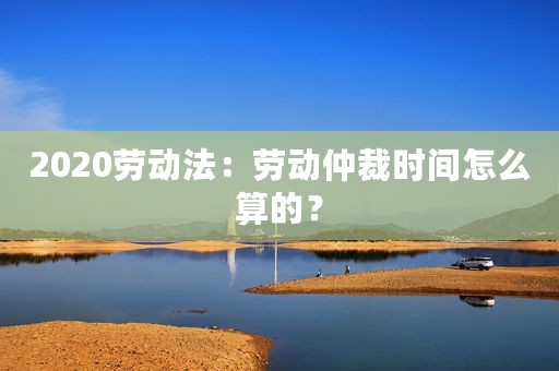 2020劳动法：劳动仲裁时间怎么算的？
