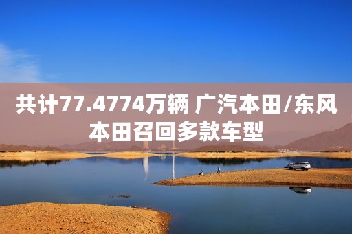 共计77.4774万辆 广汽本田/东风本田召回多款车型