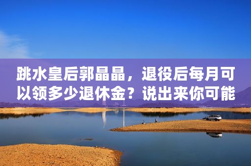 跳水皇后郭晶晶，退役后每月可以领多少退休金？说出来你可能不信