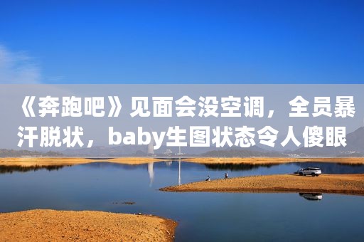 《奔跑吧》见面会没空调，全员暴汗脱状，baby生图状态令人傻眼