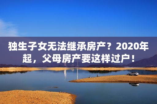 独生子女无法继承房产？2020年起，父母房产要这样过户！