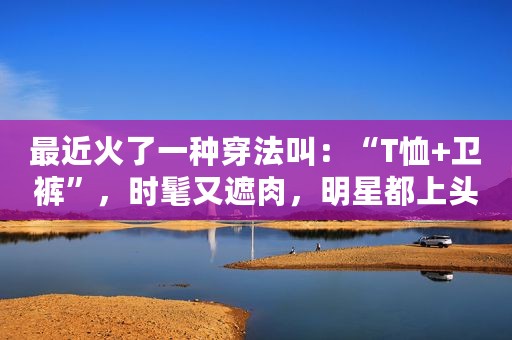 最近火了一种穿法叫：“T恤+卫裤”，时髦又遮肉，明星都上头了