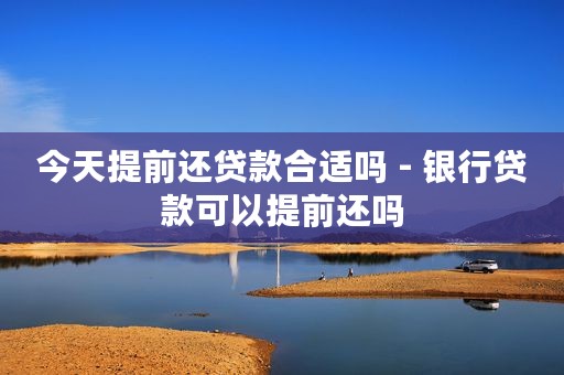 今天提前还贷款合适吗 - 银行贷款可以提前还吗