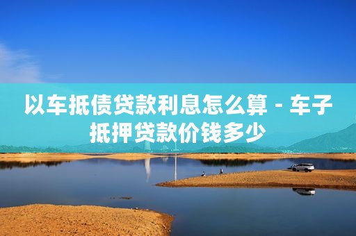 以车抵债贷款利息怎么算 - 车子抵押贷款价钱多少
