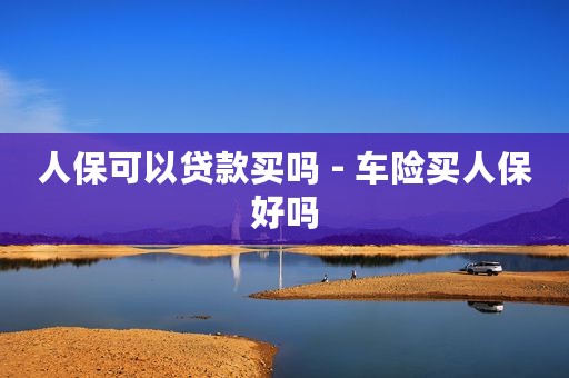 人保可以贷款买吗 - 车险买人保好吗