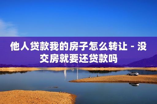 他人贷款我的房子怎么转让 - 没交房就要还贷款吗