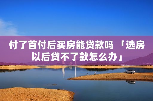 付了首付后买房能贷款吗 「选房以后贷不了款怎么办」