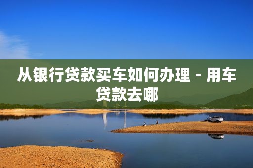 从银行贷款买车如何办理 - 用车贷款去哪