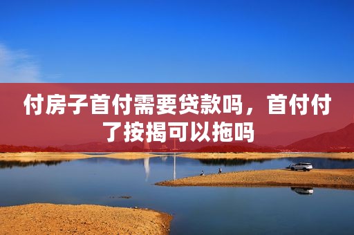 付房子首付需要贷款吗，首付付了按揭可以拖吗