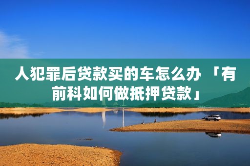 人犯罪后贷款买的车怎么办 「有前科如何做抵押贷款」