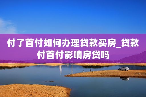 付了首付如何办理贷款买房_贷款付首付影响房贷吗