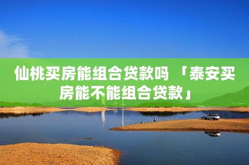 仙桃买房能组合贷款吗 「泰安买房能不能组合贷款」