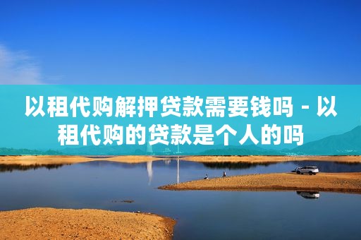 以租代购解押贷款需要钱吗 - 以租代购的贷款是个人的吗