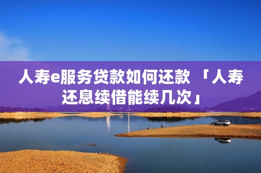 人寿e服务贷款如何还款 「人寿还息续借能续几次」