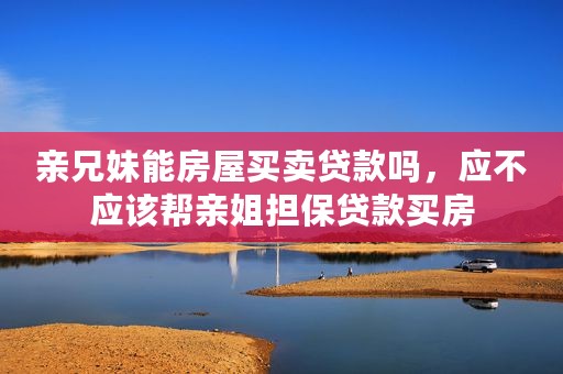 亲兄妹能房屋买卖贷款吗，应不应该帮亲姐担保贷款买房