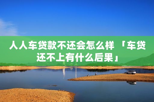 人人车贷款不还会怎么样 「车贷还不上有什么后果」