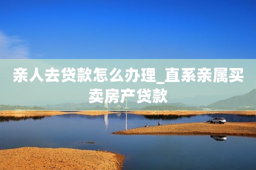 亲人去贷款怎么办理_直系亲属买卖房产贷款