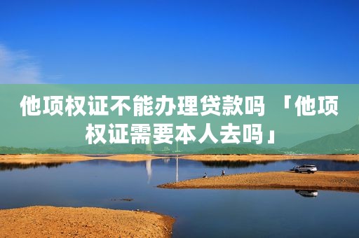 他项权证不能办理贷款吗 「他项权证需要本人去吗」