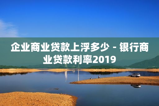企业商业贷款上浮多少 - 银行商业贷款利率2019
