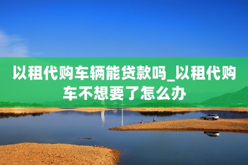 以租代购车辆能贷款吗_以租代购车不想要了怎么办