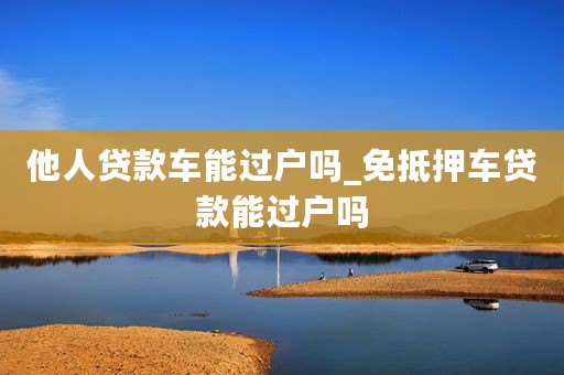 他人贷款车能过户吗_免抵押车贷款能过户吗