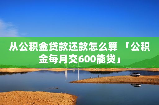 从公积金贷款还款怎么算 「公积金每月交600能贷」