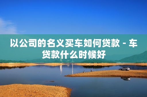 以公司的名义买车如何贷款 - 车贷款什么时候好