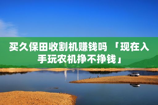 买久保田收割机赚钱吗 「现在入手玩农机挣不挣钱」