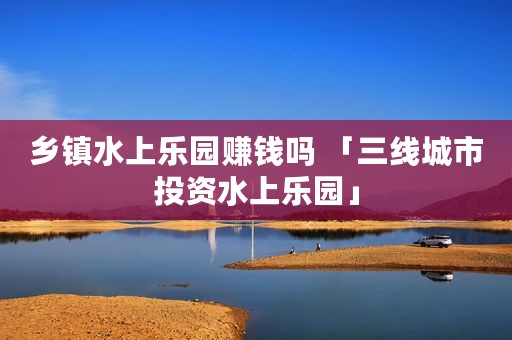 乡镇水上乐园赚钱吗 「三线城市投资水上乐园」