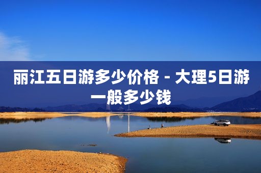 丽江五日游多少价格 - 大理5日游一般多少钱