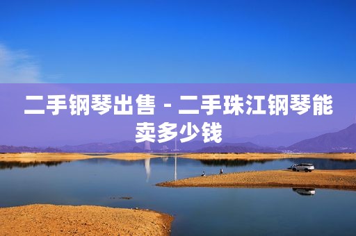 二手钢琴出售 - 二手珠江钢琴能卖多少钱