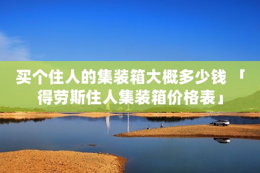 买个住人的集装箱大概多少钱 「得劳斯住人集装箱价格表」