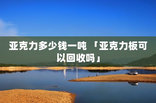亚克力多少钱一吨 「亚克力板可以回收吗」