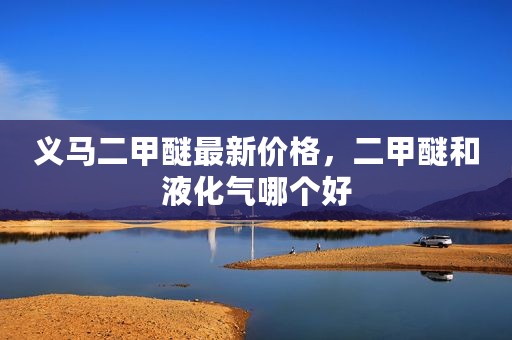义马二甲醚最新价格，二甲醚和液化气哪个好