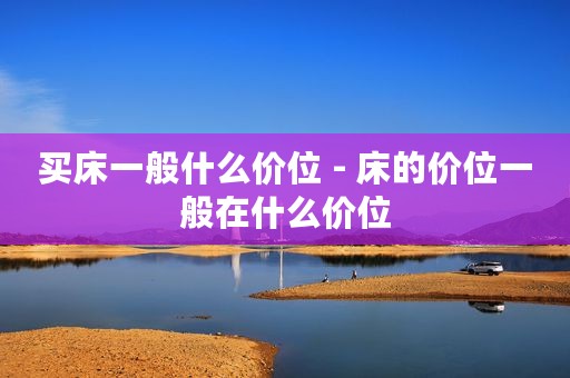 买床一般什么价位 - 床的价位一般在什么价位