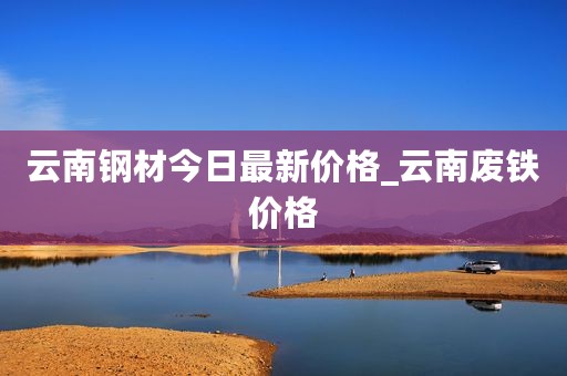 云南钢材今日最新价格_云南废铁价格