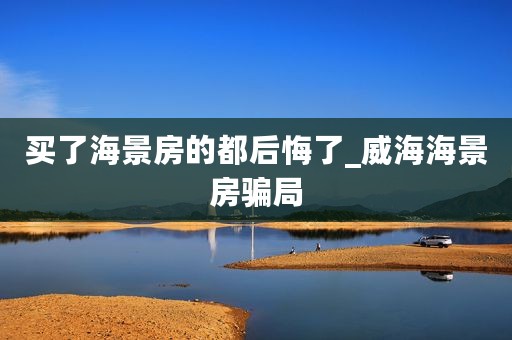 买了海景房的都后悔了_威海海景房骗局