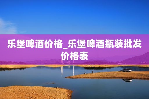 乐堡啤酒价格_乐堡啤酒瓶装批发价格表
