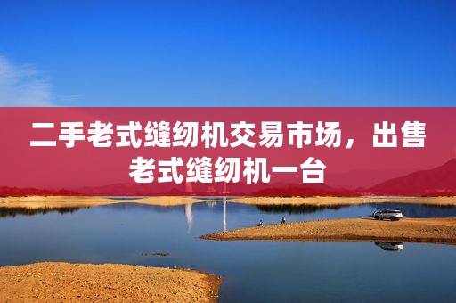 二手老式缝纫机交易市场，出售老式缝纫机一台