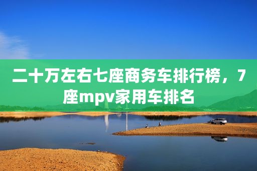 二十万左右七座商务车排行榜，7座mpv家用车排名