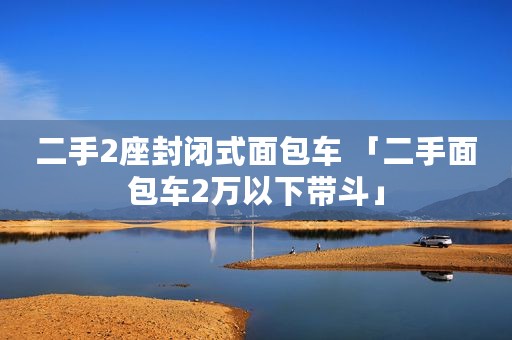二手2座封闭式面包车 「二手面包车2万以下带斗」