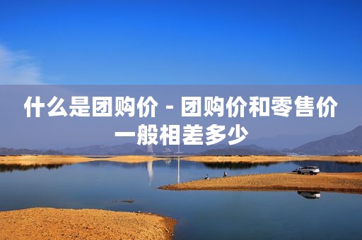 什么是团购价 - 团购价和零售价一般相差多少
