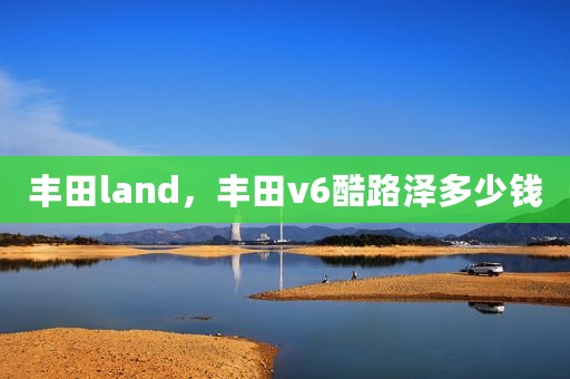 丰田land，丰田v6酷路泽多少钱