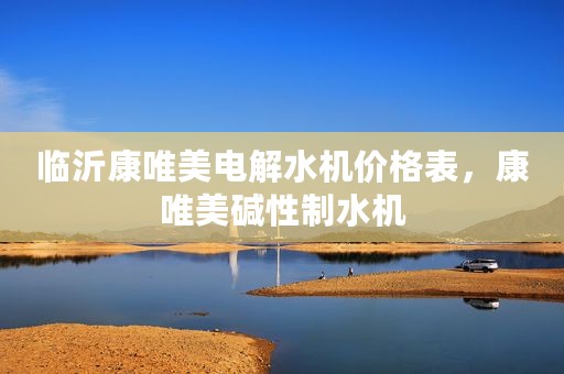 临沂康唯美电解水机价格表，康唯美碱性制水机