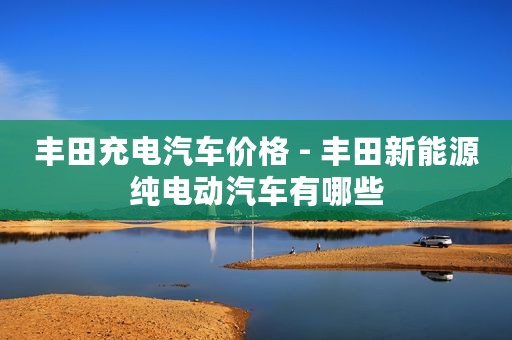 丰田充电汽车价格 - 丰田新能源纯电动汽车有哪些